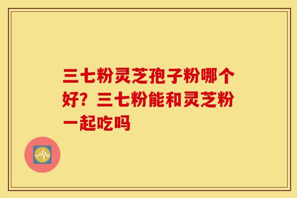 三七粉灵芝孢子粉哪个好?三七粉能和灵芝粉一起吃吗-第1张图片-灵芝之家 三七粉灵芝孢子粉哪个好?三七粉能和灵芝粉一起吃吗-第1张图片-灵芝之家