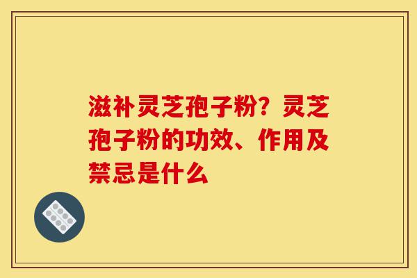 滋补灵芝孢子粉？灵芝孢子粉的功效、作用及禁忌是什么-第1张图片-灵芝之家