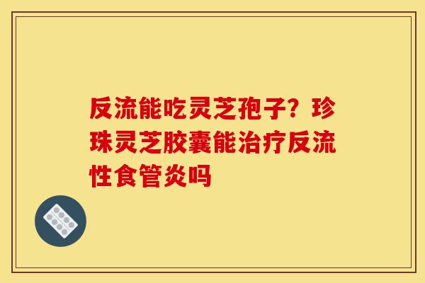 反流能吃灵芝孢子?珍珠灵芝胶囊能治疗反流性食管炎吗-第1张图片-灵芝之家 反流能吃灵芝孢子?珍珠灵芝胶囊能治疗反流性食管炎吗-第1张图片-灵芝之家