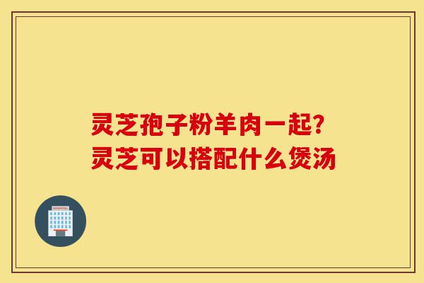 灵芝孢子粉羊肉一起?灵芝可以搭配什么煲汤-第1张图片-灵芝之家 灵芝孢子粉羊肉一起?灵芝可以搭配什么煲汤-第1张图片-灵芝之家
