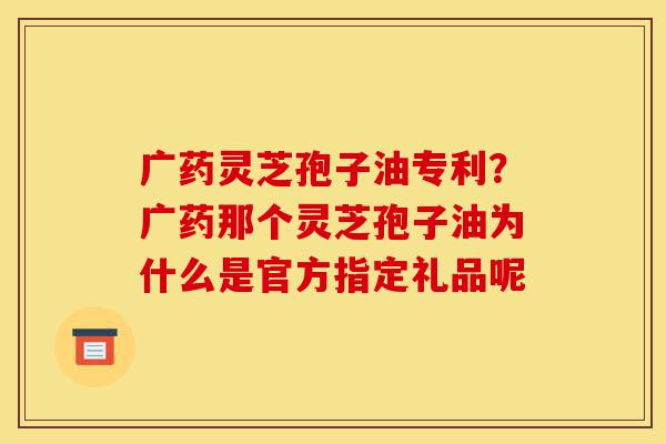 广药灵芝孢子油专利?广药那个灵芝孢子油为什么是官方指定礼品呢-第1张图片-灵芝之家 广药灵芝孢子油专利?广药那个灵芝孢子油为什么是官方指定礼品呢-第1张图片-灵芝之家