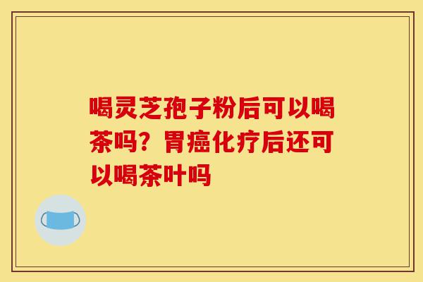喝灵芝孢子粉后可以喝茶吗?胃癌化疗后还可以喝茶叶吗-第1张图片-灵芝之家 喝灵芝孢子粉后可以喝茶吗?胃癌化疗后还可以喝茶叶吗-第1张图片-灵芝之家