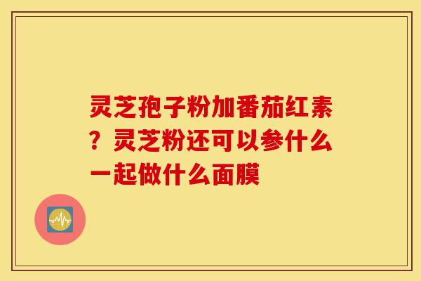 灵芝孢子粉加番茄红素?灵芝粉还可以参什么一起做什么面膜-第1张图片-灵芝之家 灵芝孢子粉加番茄红素?灵芝粉还可以参什么一起做什么面膜-第1张图片-灵芝之家
