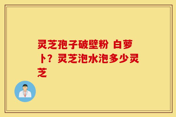 灵芝孢子破壁粉 白萝卜?灵芝泡水泡多少灵芝-第1张图片-灵芝之家 灵芝孢子破壁粉 白萝卜?灵芝泡水泡多少灵芝-第1张图片-灵芝之家
