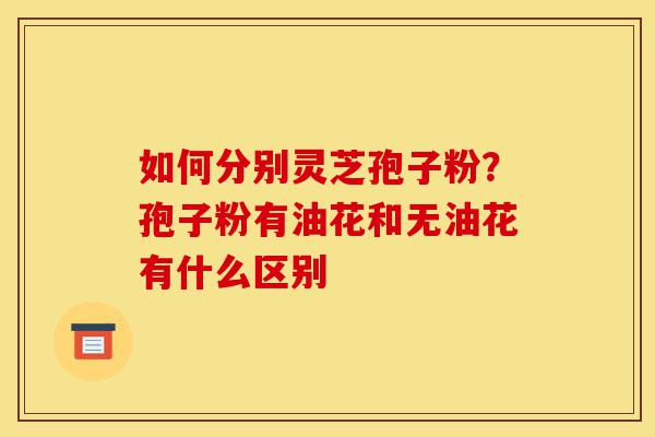 如何分别灵芝孢子粉?孢子粉有油花和无油花有什么区别-第1张图片-灵芝之家 如何分别灵芝孢子粉?孢子粉有油花和无油花有什么区别-第1张图片-灵芝之家