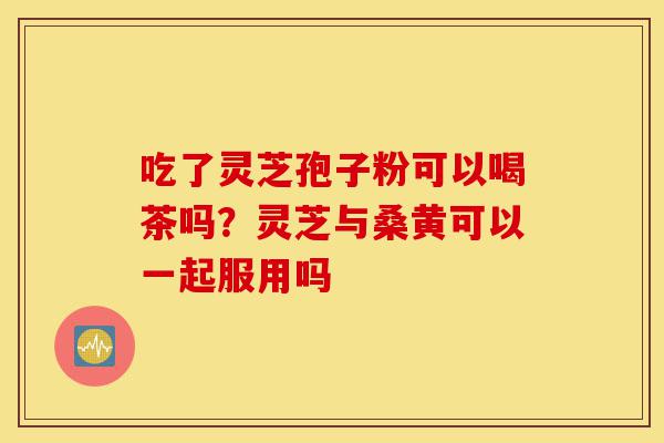 吃了灵芝孢子粉可以喝茶吗?灵芝与桑黄可以一起服用吗-第1张图片-灵芝之家 吃了灵芝孢子粉可以喝茶吗?灵芝与桑黄可以一起服用吗-第1张图片-灵芝之家