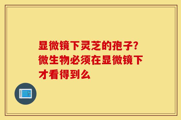 显微镜下灵芝的孢子?微生物必须在显微镜下才看得到么-第1张图片-灵芝之家 显微镜下灵芝的孢子?微生物必须在显微镜下才看得到么-第1张图片-灵芝之家
