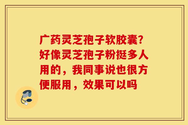 广药灵芝孢子软胶囊?好像灵芝孢子粉挺多人用的,我同事说也很方便服用,效果可以吗-第1张图片-灵芝之家 广药灵芝孢子软胶囊?好像灵芝孢子粉挺多人用的,我同事说也很方便服用,效果可以吗-第1张图片-灵芝之家