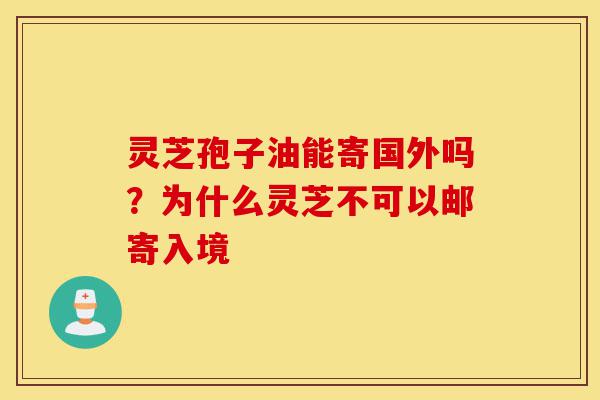 灵芝孢子油能寄国外吗？为什么灵芝不可以邮寄入境-第1张图片-灵芝之家