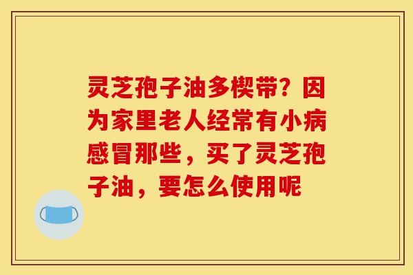 灵芝孢子油多楔带?因为家里老人经常有小病感冒那些,买了灵芝孢子油,要怎么使用呢-第1张图片-灵芝之家 灵芝孢子油多楔带?因为家里老人经常有小病感冒那些,买了灵芝孢子油,要怎么使用呢-第1张图片-灵芝之家