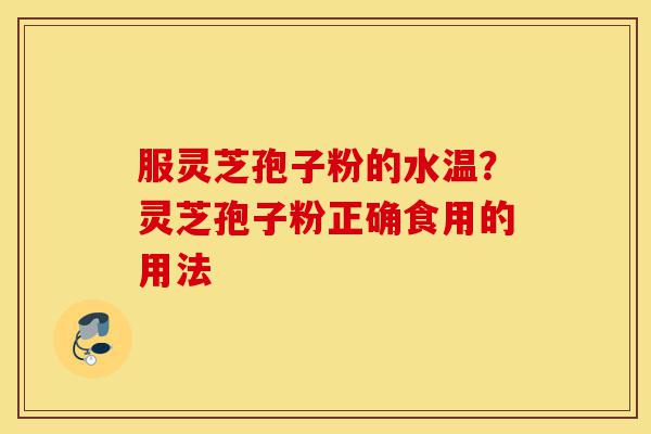 服灵芝孢子粉的水温？灵芝孢子粉正确食用的用法-第1张图片-灵芝之家