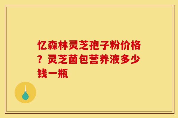忆森林灵芝孢子粉价格?灵芝菌包营养液多少钱一瓶-第1张图片-灵芝之家 忆森林灵芝孢子粉价格?灵芝菌包营养液多少钱一瓶-第1张图片-灵芝之家