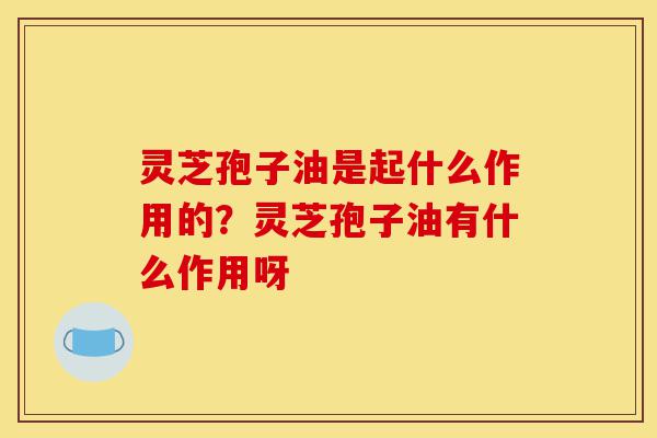 灵芝孢子油是起什么作用的？灵芝孢子油有什么作用呀-第1张图片-灵芝之家