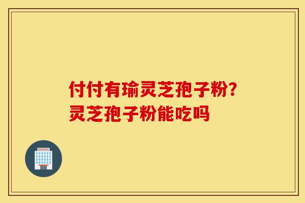 付付有瑜灵芝孢子粉?灵芝孢子粉能吃吗-第1张图片-灵芝之家 付付有瑜灵芝孢子粉?灵芝孢子粉能吃吗-第1张图片-灵芝之家