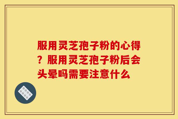 服用灵芝孢子粉的心得？服用灵芝孢子粉后会头晕吗需要注意什么-第1张图片-灵芝之家