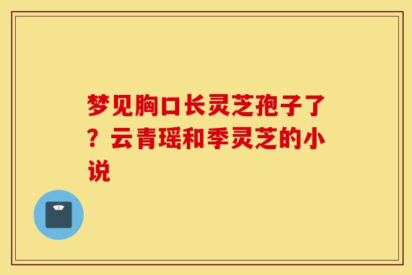 梦见胸口长灵芝孢子了？云青瑶和季灵芝的小说-第1张图片-灵芝之家