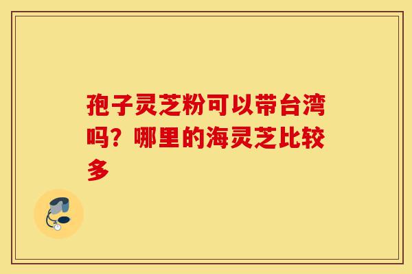 孢子灵芝粉可以带台湾吗？哪里的海灵芝比较多-第1张图片-灵芝之家
