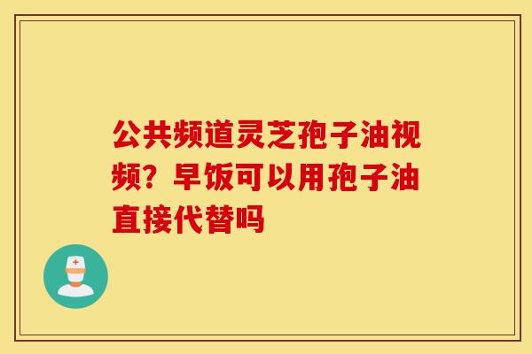 公共频道灵芝孢子油视频?早饭可以用孢子油直接代替吗-第1张图片-灵芝之家 公共频道灵芝孢子油视频?早饭可以用孢子油直接代替吗-第1张图片-灵芝之家