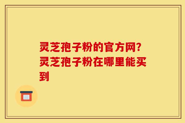 灵芝孢子粉的官方网?灵芝孢子粉在哪里能买到-第1张图片-灵芝之家 灵芝孢子粉的官方网?灵芝孢子粉在哪里能买到-第1张图片-灵芝之家