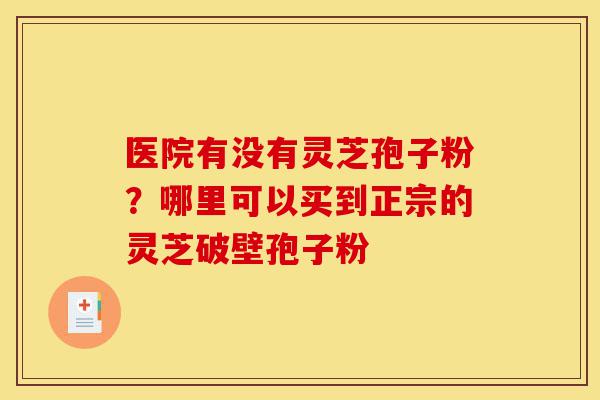 医院有没有灵芝孢子粉?哪里可以买到正宗的灵芝破壁孢子粉-第1张图片-灵芝之家 医院有没有灵芝孢子粉?哪里可以买到正宗的灵芝破壁孢子粉-第1张图片-灵芝之家