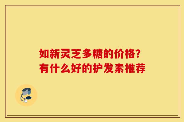 如新灵芝多糖的价格？有什么好的护发素推荐-第1张图片-灵芝之家
