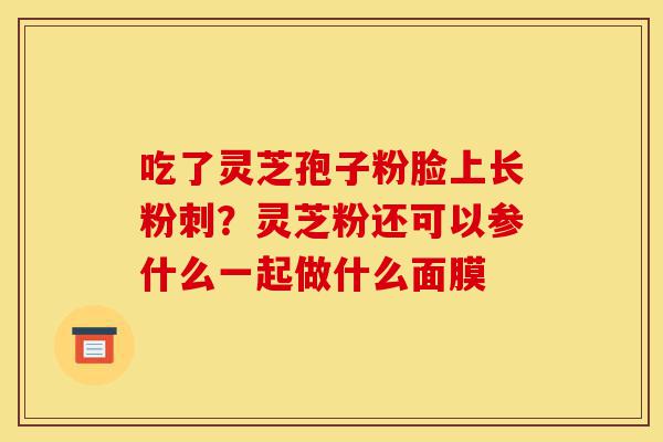 吃了灵芝孢子粉脸上长粉刺?灵芝粉还可以参什么一起做什么面膜-第1张图片-灵芝之家 吃了灵芝孢子粉脸上长粉刺?灵芝粉还可以参什么一起做什么面膜-第1张图片-灵芝之家