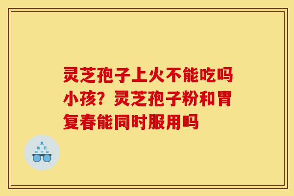 灵芝孢子上火不能吃吗小孩？灵芝孢子粉和胃复春能同时服用吗-第1张图片-灵芝之家