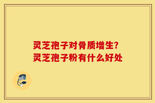灵芝孢子对骨质增生?灵芝孢子粉有什么好处-第1张图片-灵芝之家 灵芝孢子对骨质增生?灵芝孢子粉有什么好处-第1张图片-灵芝之家