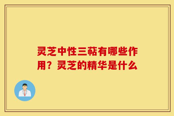 灵芝中性三萜有哪些作用？灵芝的精华是什么-第1张图片-灵芝之家