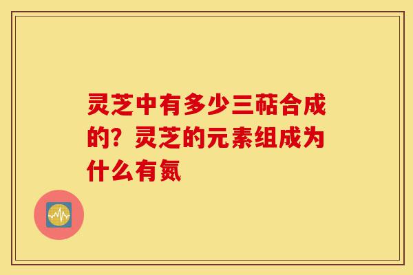 灵芝中有多少三萜合成的？灵芝的元素组成为什么有氮-第1张图片-灵芝之家