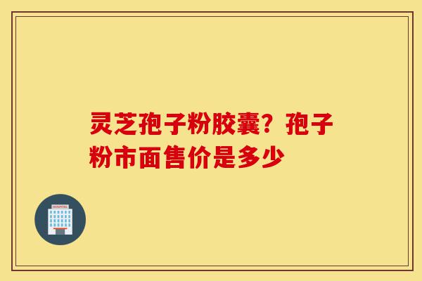 灵芝孢子粉胶囊？孢子粉市面售价是多少-第1张图片-灵芝之家