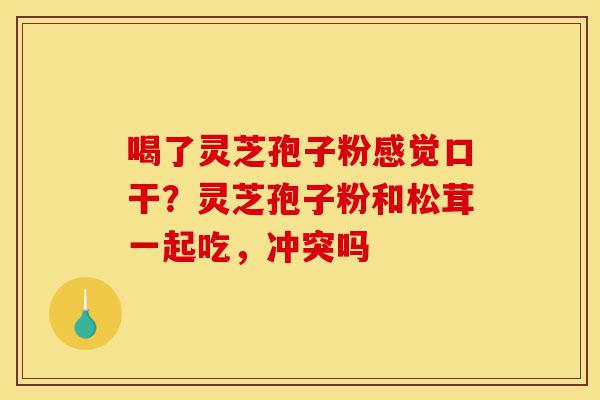 喝了灵芝孢子粉感觉口干?灵芝孢子粉和松茸一起吃,冲突吗-第1张图片-灵芝之家 喝了灵芝孢子粉感觉口干?灵芝孢子粉和松茸一起吃,冲突吗-第1张图片-灵芝之家
