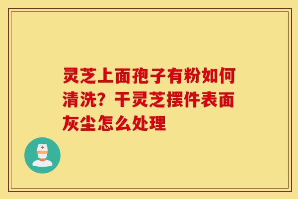 灵芝上面孢子有粉如何清洗?干灵芝摆件表面灰尘怎么处理-第1张图片-灵芝之家 灵芝上面孢子有粉如何清洗?干灵芝摆件表面灰尘怎么处理-第1张图片-灵芝之家