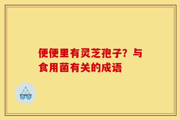 便便里有灵芝孢子?与食用菌有关的成语-第1张图片-灵芝之家 便便里有灵芝孢子?与食用菌有关的成语-第1张图片-灵芝之家