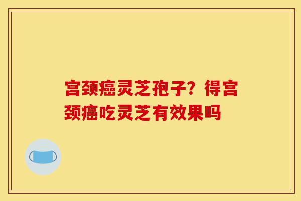 宫颈癌灵芝孢子?得宫颈癌吃灵芝有效果吗-第1张图片-灵芝之家 宫颈癌灵芝孢子?得宫颈癌吃灵芝有效果吗-第1张图片-灵芝之家