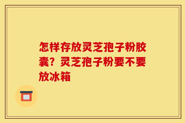怎样存放灵芝孢子粉胶囊?灵芝孢子粉要不要放冰箱-第1张图片-灵芝之家 怎样存放灵芝孢子粉胶囊?灵芝孢子粉要不要放冰箱-第1张图片-灵芝之家