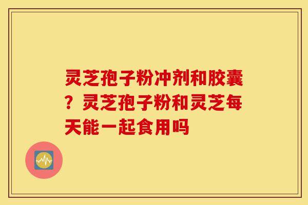灵芝孢子粉冲剂和胶囊？灵芝孢子粉和灵芝每天能一起食用吗-第1张图片-灵芝之家