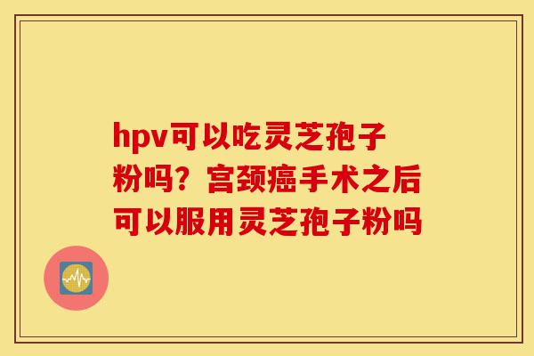 hpv可以吃灵芝孢子粉吗?宫颈癌手术之后可以服用灵芝孢子粉吗-第1张图片-灵芝之家 hpv可以吃灵芝孢子粉吗?宫颈癌手术之后可以服用灵芝孢子粉吗-第1张图片-灵芝之家
