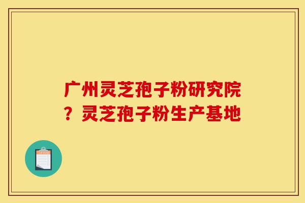 广州灵芝孢子粉研究院？灵芝孢子粉生产基地-第1张图片-灵芝之家