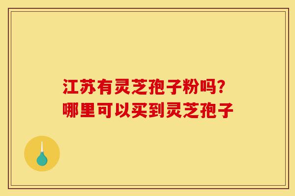 江苏有灵芝孢子粉吗？哪里可以买到灵芝孢子-第1张图片-灵芝之家