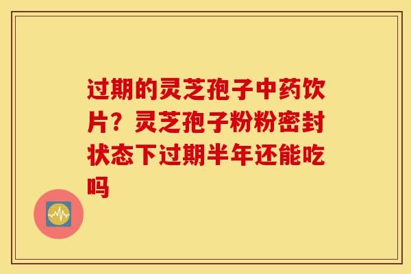 过期的灵芝孢子中药饮片？灵芝孢子粉粉密封状态下过期半年还能吃吗-第1张图片-灵芝之家