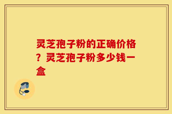 灵芝孢子粉的正确价格？灵芝孢子粉多少钱一盒-第1张图片-灵芝之家