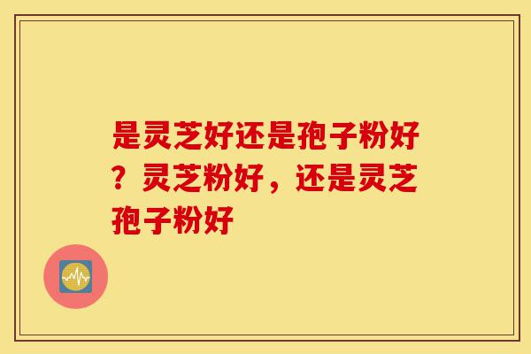 是灵芝好还是孢子粉好?灵芝粉好,还是灵芝孢子粉好-第1张图片-灵芝之家 是灵芝好还是孢子粉好?灵芝粉好,还是灵芝孢子粉好-第1张图片-灵芝之家
