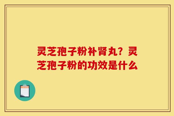 灵芝孢子粉补肾丸？灵芝孢子粉的功效是什么-第1张图片-灵芝之家