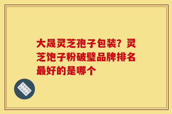 大晟灵芝孢子包装?灵芝饱子粉破璧品牌排名最好的是哪个-第1张图片-灵芝之家 大晟灵芝孢子包装?灵芝饱子粉破璧品牌排名最好的是哪个-第1张图片-灵芝之家