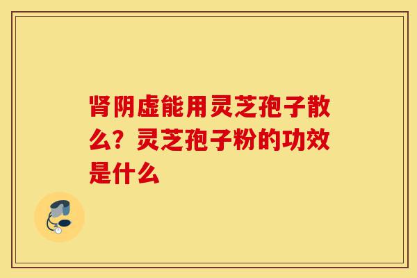 肾阴虚能用灵芝孢子散么?灵芝孢子粉的功效是什么-第1张图片-灵芝之家 肾阴虚能用灵芝孢子散么?灵芝孢子粉的功效是什么-第1张图片-灵芝之家