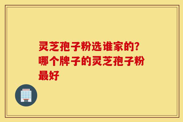 灵芝孢子粉选谁家的？哪个牌子的灵芝孢子粉最好-第1张图片-灵芝之家