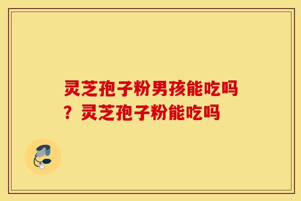 灵芝孢子粉男孩能吃吗？灵芝孢子粉能吃吗-第1张图片-灵芝之家