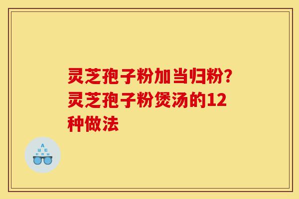灵芝孢子粉加当归粉？灵芝孢子粉煲汤的12种做法-第1张图片-灵芝之家