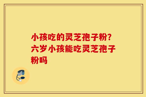 小孩吃的灵芝孢子粉?六岁小孩能吃灵芝孢子粉吗-第1张图片-灵芝之家 小孩吃的灵芝孢子粉?六岁小孩能吃灵芝孢子粉吗-第1张图片-灵芝之家